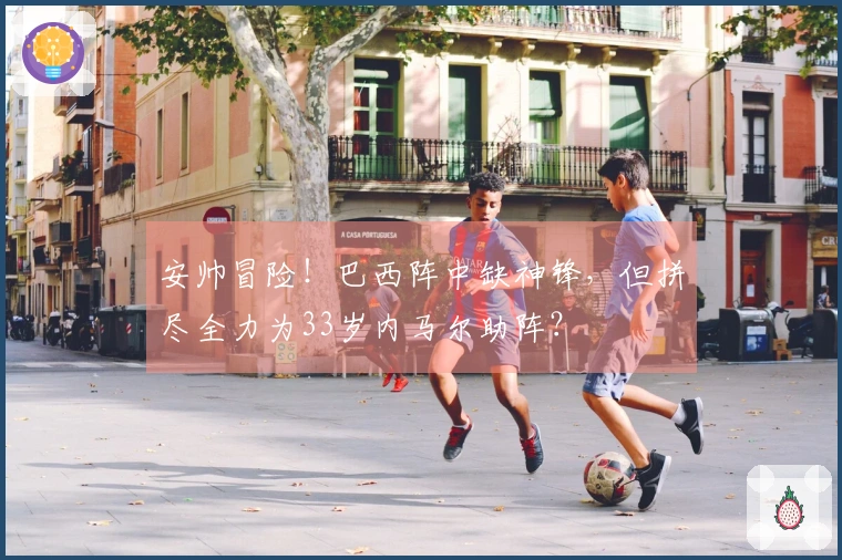 安帅冒险！巴西阵中缺神锋，但拼尽全力为33岁内马尔助阵？
