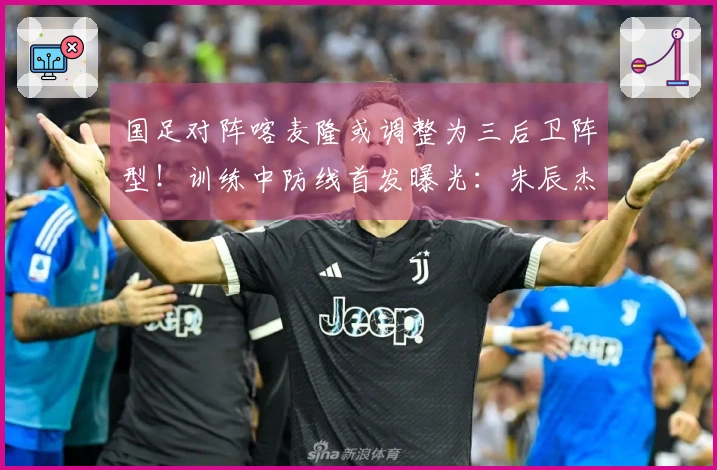 国足对阵喀麦隆或调整为三后卫阵型！训练中防线首发曝光：朱辰杰携手四位U23新星