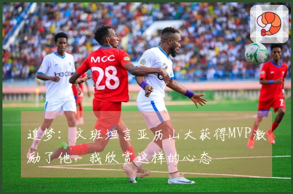 追梦：文班坦言亚历山大获得MVP激励了他，我欣赏这样的心态