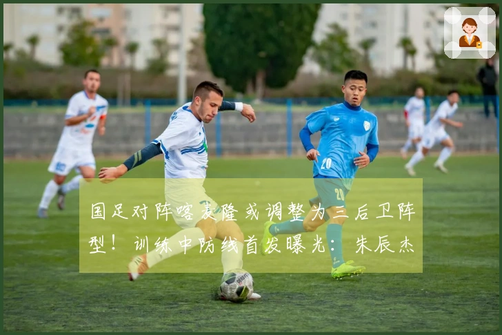 国足对阵喀麦隆或调整为三后卫阵型！训练中防线首发曝光：朱辰杰携手四位U23新星